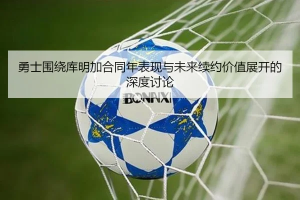 勇士围绕库明加合同年表现与未来续约价值展开的深度讨论