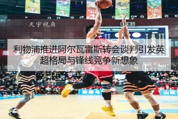 利物浦推进阿尔瓦雷斯转会谈判引发英超格局与锋线竞争新想象